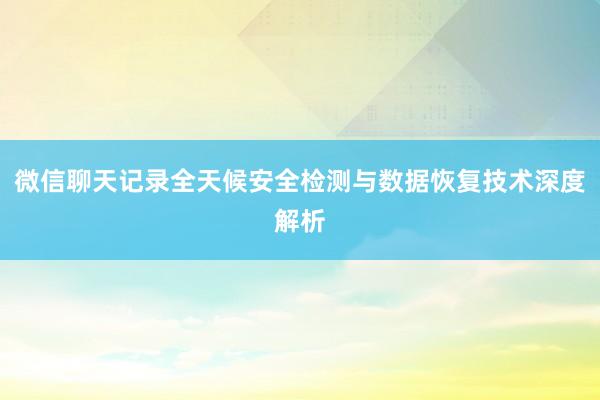 微信聊天记录全天候安全检测与数据恢复技术深度解析