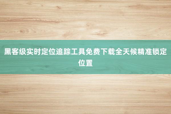 黑客级实时定位追踪工具免费下载全天候精准锁定位置