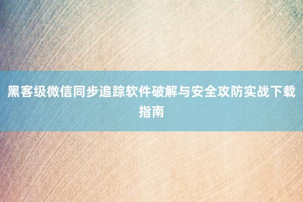 黑客级微信同步追踪软件破解与安全攻防实战下载指南