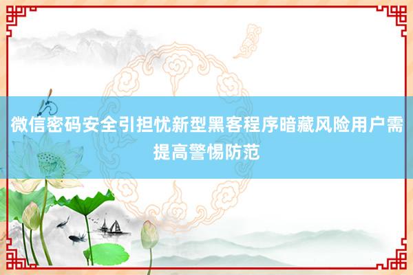 微信密码安全引担忧新型黑客程序暗藏风险用户需提高警惕防范