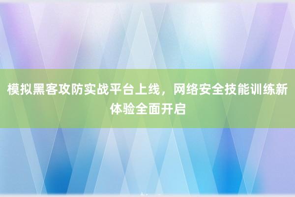 模拟黑客攻防实战平台上线，网络安全技能训练新体验全面开启