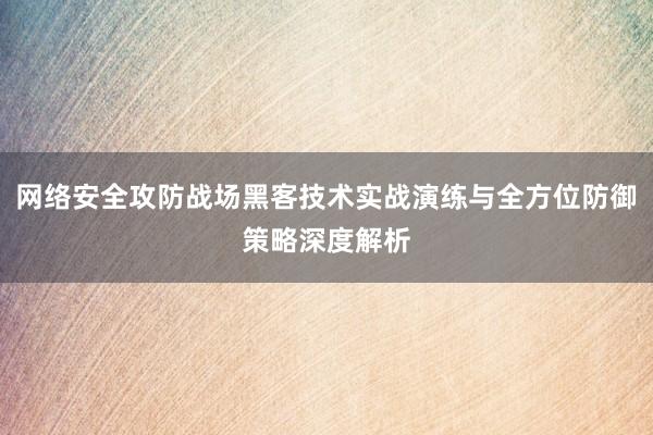 网络安全攻防战场黑客技术实战演练与全方位防御策略深度解析