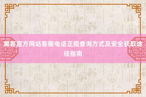 黑客官方网站客服电话正规查询方式及安全获取途径指南