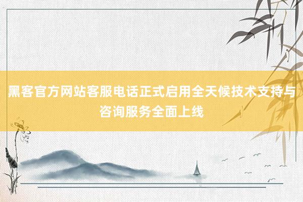 黑客官方网站客服电话正式启用全天候技术支持与咨询服务全面上线