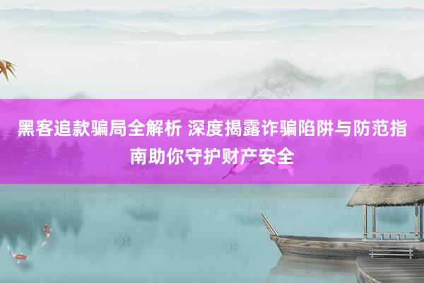黑客追款骗局全解析 深度揭露诈骗陷阱与防范指南助你守护财产安全