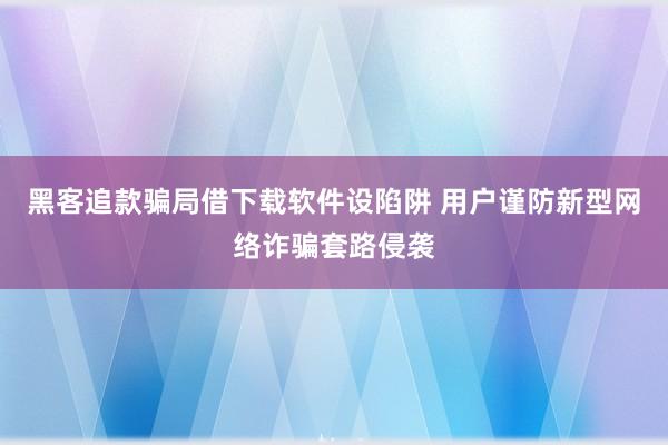 黑客追款骗局借下载软件设陷阱 用户谨防新型网络诈骗套路侵袭