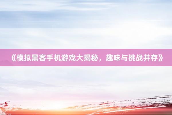 《模拟黑客手机游戏大揭秘，趣味与挑战并存》