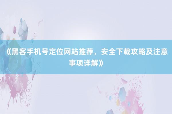 《黑客手机号定位网站推荐，安全下载攻略及注意事项详解》