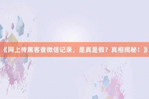 《网上传黑客查微信记录，是真是假？真相揭秘！》